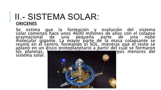 ORIGENES
Se estima que la formación y evolución del sistema
solar comenzó hace unos 4600 millones de años con el colapso
gravitacional de una pequeña parte de una nube
molecular gigante. La mayor parte de la masa colapsante se
reunió en el centro, formando el SOL, mientras que el resto se
aplanó en un disco protoplanetario a partir del cual se formaron
los planetas, lunas, asteroides, y otros cuerpos menores del
sistema solar.
II.- SISTEMA SOLAR:
 