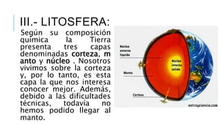 III.- LITOSFERA:
Según su composición
química la Tierra
presenta tres capas
denominadas corteza, m
anto y núcleo . Nosotros
vivimos sobre la corteza
y, por lo tanto, es esta
capa la que nos interesa
conocer mejor. Además,
debido a las dificultades
técnicas, todavía no
hemos podido llegar al
manto.
 