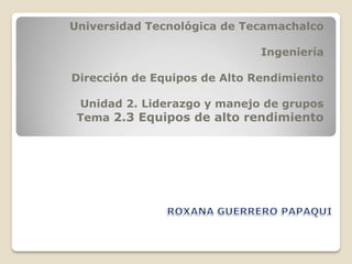 Universidad Tecnológica de Tecamachalco
Ingeniería
Dirección de Equipos de Alto Rendimiento
Unidad 2. Liderazgo y manejo de grupos
Tema 2.3 Equipos de alto rendimiento
 