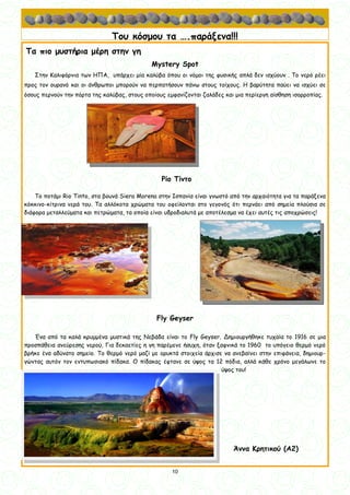 10
10
Του κόσμου τα ….παράξενα!!!
Τα πιο μυστήρια μέρη στην γη
Mystery Spot
Στην Καλιφόρνια των ΗΠΑ, υπάρχει μία καλύβα όπου οι νόμοι της φυσικής απλά δεν ισχύουν . Το νερό ρέει
προς τον ουρανό και οι άνθρωποι μπορούν να περπατήσουν πάνω στους τοίχους. Η βαρύτητα παύει να ισχύει σε
όσους περνούν την πόρτα της καλύβας, στους οποίους εμφανίζονται ζαλάδες και μια περίεργη αίσθηση ισορροπίας.
Ρίο Τίντο
Το ποτάμι Rio Tinto, στα βουνά Siera Morena στην Ισπανία είναι γνωστό από την αρχαιότητα για τα παράξενα
κόκκινο-κίτρινα νερά του. Τα αλλόκοτα χρώματα του οφείλονται στο γεγονός ότι περνάει από σημεία πλούσια σε
διάφορα μεταλλεύματα και πετρώματα, τα οποία είναι υδροδιαλυτά με αποτέλεσμα να έχει αυτές τις αποχρώσεις!
Fly Geyser
Ένα από τα καλά κρυμμένα μυστικά της Νεβάδα είναι το Fly Geyser. Δημιουργήθηκε τυχαία το 1916 σε μια
προσπάθεια ανεύρεσης νερού, Για δεκαετίες η γη παρέμενε ήσυχη, όταν ξαφνικά το 1960 το υπόγειο θερμό νερό
βρήκε ένα αδύνατο σημείο. Το θερμό νερό μαζί με ορυκτά στοιχεία άρχισε να ανεβαίνει στην επιφάνεια, δημιουρ-
γώντας αυτόν τον εντυπωσιακό πίδακα. Ο πίδακας έφτανε σε ύψος τα 12 πόδια, αλλά κάθε χρόνο μεγάλωνε το
ύψος του!
Άννα Κρητικού (Α2)
 