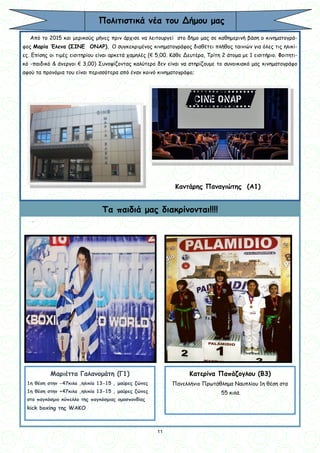 11
11
Πολιτιστικά νέα του Δήμου μας
Από το 2015 και μερικούς μήνες πριν άρχισε να λειτουργεί στο δήμο μας σε καθημερινή βάση ο κινηματογρά-
φος Μαρία Έλενα (ΣΙΝΕ ΟΝΑΡ). Ο συγκεκριμένος κινηματογράφος διαθέτει πλήθος ταινιών για όλες τις ηλικί-
ες. Επίσης οι τιμές εισιτηρίου είναι αρκετά χαμηλές (€ 5,00. Κάθε Δευτέρα, Τρίτη 2 άτομα με 1 εισιτήριο. Φοιτητι-
κό -παιδικό & άνεργοι € 3,00) Συνοψίζοντας καλύτερο δεν είναι να στηρίζουμε το συνοικιακό μας κινηματογράφο
αφού τα προνόμια του είναι περισσότερα από έναν κοινό κινηματογράφο;
.
Καντάρης Παναγιώτης (Α1)
Τα παιδιά μας διακρίνονται!!!!
Μαριέττα Γαλανομάτη (Γ1)
1η θέση στην -47κιλα ,ηλικία 13-15 , μαύρες ζώνες
1η θέση στην +47κιλα ,ηλικία 13-15 , μαύρες ζώνες
στο παγκόσμιο κύπελλο της παγκόσμιας ομοσπονδίας
kick boxing της WAKO
Κατερίνα Παπάζογλου (Β3)
Πανελλήνιο Πρωτάθλημα Ναυπλίου 1η θέση στα
55 κιλά.
 