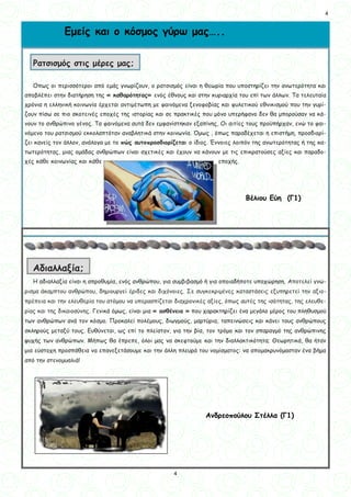 4
4
Όπως οι περισσότεροι από εμάς γνωρίζουν, ο ρατσισμός είναι η θεωρία που υποστηρίζει την ανωτερότητα και
αποβλέπει στην διατήρηση της « καθαρότητας» ενός έθνους και στην κυριαρχία του επί των άλλων. Τα τελευταία
χρόνια η ελληνική κοινωνία έρχεται αντιμέτωπη με φαινόμενα ξενοφοβίας και φυλετικού εθνικισμού που την γυρί-
ζουν πίσω σε πιο σκοτεινές εποχές της ιστορίας και σε πρακτικές που μόνο υπερήφανο δεν θα μπορούσαν να κά-
νουν το ανθρώπινο γένος. Τα φαινόμενα αυτά δεν εμφανίστηκαν εξαπίνης, Οι αιτίες τους προϋπήρχαν, ενώ το φαι-
νόμενο του ρατσισμού εκκολαπτόταν αναβλητικά στην κοινωνία. Όμως , όπως παραδέχεται η επιστήμη, προσδιορί-
ζει κανείς τον άλλον, ανάλογα με το πώς αυτοπροσδιορίζεται ο ίδιος. Έννοιες λοιπόν της ανωτερότητας ή της κα-
τωτερότητας, μιας ομάδας ανθρώπων είναι σχετικές και έχουν να κάνουν με τις επικρατούσες αξίες και παραδο-
χές κάθε κοινωνίας και κάθε εποχής.
Η αδιαλλαξία είναι η απροθυμία, ενός ανθρώπου, για συμβιβασμό ή για οποιαδήποτε υποχώρηση. Αποτελεί γνώ-
ρισμα άκαμπτου ανθρώπου, δημιουργεί έριδες και διχόνοιες. Σε συγκεκριμένες καταστάσεις εξυπηρετεί την αξιο-
πρέπεια και την ελευθερία του ατόμου να υπερασπίζεται διαχρονικές αξίες, όπως αυτές της ισότητας, της ελευθε-
ρίας και της δικαιοσύνης. Γενικά όμως, είναι μια « ασθένεια » που χαρακτηρίζει ένα μεγάλο μέρος του πληθυσμού
των ανθρώπων ανά τον κόσμο. Προκαλεί πολέμους, διωγμούς, μαρτύρια, ταπεινώσεις και κάνει τους ανθρώπους
σκληρούς μεταξύ τους. Ευθύνεται, ως επί το πλείστον, για την βία, τον τρόμο και τον σπαραγμό της ανθρώπινης
ψυχής των ανθρώπων. Μήπως θα έπρεπε, όλοι μας να σκεφτούμε και την διαλλακτικότητα; Θεωρητικά, θα ήταν
μια εύστοχη προσπάθεια να επανεξετάσουμε και την άλλη πλευρά του νομίσματος: να απομακρυνόμασταν ένα βήμα
από την στενομυαλιά!
Βέλιου Εύη (Γ1)
Αδιαλλαξία;
Ρατσισμός στις μέρες μας;
Εμείς και ο κόσμος γύρω μας…..
Ανδρεοπούλου Στέλλα (Γ1)
 