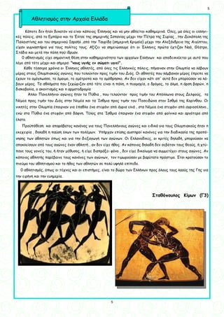 5
5
Κάποτε δεν ήταν δυνατόν να είναι κάποιος Έλληνας και να μην αθλείται καθημερινά. Όλες, μα όλες οι ελληνι-
κές πόλεις, από το Εμπόριο και το Έλτσε της σημερινής Ισπανίας μέχρι την Πέτρα της Συρίας , την Δεκάπολη της
Παλαιστίνης και του σημερινού Ισραήλ ,από την Ταυρίδα (σημερινή Κριμαία) μέχρι την Αλεξάνδρεια της Αιγύπτου,
είχαν γυμναστήρια για τους πολίτες τους. Αξίζει να σημειώσουμε ότι οι Έλληνες πρώτα έχτιζαν Ναό, Θέατρο,
Στάδιο και μετά την πόλη πού ίδρυαν.
0 αθλητισμός είχε σημαντική θέση στην καθημερινότητα των αρχαίων Ελλήνων και αποδεικνύεται με αυτό που
λέμε από τότε μέχρι και σήμερα: "νους υγιής εν σώματι υγιεί".
Κάθε τέσσερα χρόνια οι Έλληνες αθλητές, από όλες τις Ελληνικές πόλεις, πήγαιναν στην Ολυμπία να λάβουν
μέρος στους Ολυμπιακούς αγώνες που τελούνταν προς τιμήν του Διός. Οι αθλητές που λάμβαναν μέρος έπρεπε να
έχουν το ομόγλωσσο, το όμαιμο, το ομότροπο και το ομόθρησκο. Αν δεν είχαν κάτι απ' αυτά δεν μπορούσαν να λά-
βουν μέρος. Τα αθλήματα που ξεχώριζαν από τότε είναι η πάλη, n πυγμαχία, o δρόμος, το άλμα, n άρση βαρών, n
δισκοβολία, ο ακοντισμός και n αρματοδρομία
Άλλοι Πανελλήνιοι αγώνες ήταν τα Πύθια , που τελούνταν προς τιμήν του Απόλλωνα στους Δελφούς, τα
Νέμεα προς τιμήν του Διός στην Νεμέα και τα Ίσθμια προς τιμήν του Ποσειδώνα στον Ισθμό της Κορίνθου. Οι
νικητές στην Ολυμπία έπαιρναν για έπαθλο ένα στεφάνι από άγρια ελιά , στα Νέμεα ένα στεφάνι από αγριοσέληνο.,
ενώ στα Πύθια ένα στεφάνι από δάφνη. Τέλος στα Ίσθμια έπαιρναν ένα στεφάνι από φοίνικα και αργότερα από
έλατο.
Προϋπόθεση και απαράβατος κανόνας για τους Πανελλήνιους αγώνες και ειδικά για τους Ολυμπιακούς ήταν n
εκεχειρία , δηλαδή η παύση όλων των πολέμων. Υπήρχαν επίσης αυστηροί κανόνες για την διαδικασία της προπό-
νησης των αθλητών όπως και για την διεξαγωγή των αγώνων. Οι Ελλανοδίκες, οι κριτές δηλαδή, μπορούσαν να
αποκλείσουν από τους αγώνες έναν αθλητή , αν δεν είχε ήθος. Αν κάποιος δηλαδή δεν σεβόταν τους θεούς, ή χτύ-
παγε τους γονείς του, ή ήταν μέθυσος, ή είχε διαπράξει φόνο , δεν είχε δικαίωμα να συμμετέχει στους αγώνες. Αν
κάποιος αθλητής παρέβαινε τους κανόνες των αγώνων, τον τιμωρούσαν με βαρύτατο πρόστιμο. Έτσι κρατούσαν το
πνεύμα του αθλητισμού και το ήθος των αθλητών σε πολύ υψηλό επίπεδο.
0 αθλητισμός, όπως οι τέχνες και οι επιστήμες, είναι το δώρο των Ελλήνων προς όλους τους λαούς της Γης για
την ειρήνη και την ευημερία.
Σταθόπουλος Κίμων (Γ3)
Αθλητισμός στην Αρχαία Ελλάδα
 