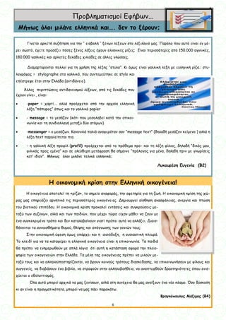 6
6
Προβληματισμοί Εφήβων...
Μήπως όλοι μιλάνε ελληνικά και…. δεν το ξέρουν;
Γίνεται αρκετή συζήτηση για την ‘’ εισβολή ’’ ξένων λέξεων στο λεξιλόγιό μας. Παρόλο που αυτό είναι εν μέ-
ρει σωστό, έχετε προσέξει πόσες ξένες λέξεις έχουν ελληνικές ρίζες; Είναι περισσότερες από 150.000 αγγλικές,
180.000 γαλλικές και αρκετές δεκάδες χιλιάδες σε άλλες γλώσσες.
Διαμαρτύρονται πολλοί για τη χρήση της λέξης “στυλό”. Κι όμως είναι γαλλική λέξη με ελληνική ρίζα.: στυ-
λογράφος = stylographe στα γαλλικά, που συντομεύτηκε σε stylo και
επέστρεψε έτσι στην Ελλάδα (αντιδάνειο).
Άλλες περιπτώσεις αντιδανεισμού λέξεων, από τις δεκάδες που
έχουν γίνει , είναι:
 -paper = χαρτί…. αλλά προέρχεται από την αρχαία ελληνική
λέξη “πάπυρος” όπως και το γαλλικό papier
 - message = το μεσάζον (κάτι που μεσολαβεί κατά την επικοι-
νωνία και τη συνδιαλλαγή μεταξύ δύο ατόμων)
 -messenger = ο μεσάζων. Κανονικά παλιά αναφερόταν σαν “message text” (δηλαδή μεσάζον κείμενο ) αλλά η
λέξη text παραλείπεται πια.
 - η γαλλική λέξη προφίλ (profil) προέρχεται από το πρόθεμα προ- και τη λέξη φίλιος, δηλαδή “δικός μου,
φιλικός προς εμένα” και σε ελεύθερη μετάφραση θα σήμαινε “πρόλογος για μένα, δηλαδή πριν με γνωρίσεις
κατ’ ιδίαν”. Μήπως όλοι μιλάνε τελικά ελληνικά;
Λυκουρέση Ευγενία (Β2)
Η οικογένεια αποτελεί τη «ρίζα», το σημείο αναφοράς, την αφετηρία για τη ζωή. Η οικονομική κρίση της χώ-
ρας μας επηρεάζει αρνητικά τις περισσότερες οικογένειες. Δημιουργεί αίσθηση ανασφάλειας, ανεργία και πτώση
του βιοτικού επιπέδου. Η οικονομική κρίση προκαλεί εντάσεις και συγκρούσεις με-
ταξύ των συζύγων, αλλά και των παιδιών, που μέχρι τώρα είχαν μάθει να ζουν με
ένα συγκεκριμένο τρόπο και δεν καταλαβαίνουν γιατί πρέπει αυτό να αλλάξει. Διαισ-
θάνονται τα συναισθήματα θυμού, θλίψης και απόγνωσης των γονιών τους.
Στην οικονομική ύφεση όμως υπάρχει και η αισιόδοξη, η ουσιαστική πλευρά.
Το κλειδί για να τα καταφέρει η ελληνική οικογένεια είναι η επικοινωνία. Τα παιδιά
θα πρέπει να ενημερωθούν με απλά λόγια ότι αυτή η κατάσταση αφορά την πλειο-
ψηφία των οικογενειών στην Ελλάδα. Τα μέλη της οικογένειας πρέπει να μιλούν με-
ταξύ τους και να αλληλοϋποστηρίζονται, να βρουν κοινούς τρόπους διασκέδασης, να επικοινωνήσουν με φίλους και
συγγενείς, να διαβάσουν ένα βιβλίο, να στραφούν στην αλληλοβοήθεια, να αναπτυχθούν δραστηριότητες όπου ενισ-
χύεται ο εθελοντισμός.
Όλα αυτά μπορεί αρχικά να μας ξενίσουν, αλλά στη συνέχεια θα μας ανοίξουν ένα νέο κόσμο. Όσο δύσκολη
κι αν είναι η πραγματικότητα, μπορεί να μας πάει παρακάτω.
Φραγκόπουλος Μάξιμος (Β4)
Η οικονομική κρίση στην Ελληνική οικογένεια!
 