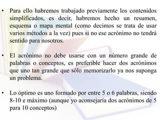 • Para ello habremos trabajado previamente los contenidos
simplificados, es decir, habremos hecho un resumen,
esquema o mapa mental (como decimos se trata de usar
varios métodos a la vez) pues si no ese acrónimo no tendrá
sentido para nosotros.
• El acrónimo no debe usarse con un número grande de
palabras o conceptos, es preferible hacer dos acrónimos
que uno tan grande que sólo memorizarlo ya nos suponga
un problema.
• Lo óptimo es uno formado por entre 5 o 6 palabras, siendo
8-10 e máximo (aunque yo aconsejaría dos acrónimos de 5
para 10 conceptos)
 