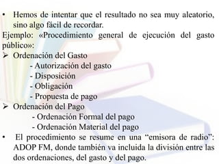 • Hemos de intentar que el resultado no sea muy aleatorio,
sino algo fácil de recordar.
Ejemplo: «Procedimiento general de ejecución del gasto
público»:
 Ordenación del Gasto
- Autorización del gasto
- Disposición
- Obligación
- Propuesta de pago
 Ordenación del Pago
- Ordenación Formal del pago
- Ordenación Material del pago
• El procedimiento se resume en una “emisora de radio”:
ADOP FM, donde también va incluida la división entre las
dos ordenaciones, del gasto y del pago.
 