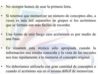 • No siempre hemos de usar la primera letra.
• Si tenemos que memorizar un número de conceptos alto, a
veces es más útil separarlos en grupos si los acrónimos
que se forman son más fáciles de recordar.
• Una forma de unir luego esos acrónimos es por medio de
una frase.
• En resumen esta técnica sólo apropiada cuando la
información nos resulta conocida y la vista de las iniciales
nos trae rápidamente a la memoria el concepto original.
• No deberíamos utilizarla con gran cantidad de conceptos o
cuando el acrónimo sea en sí mismo difícil de memorizar.
 