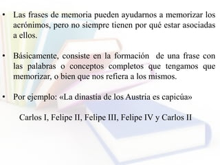 • Las frases de memoria pueden ayudarnos a memorizar los
acrónimos, pero no siempre tienen por qué estar asociadas
a ellos.
• Básicamente, consiste en la formación de una frase con
las palabras o conceptos completos que tengamos que
memorizar, o bien que nos refiera a los mismos.
• Por ejemplo: «La dinastía de los Austria es capicúa»
Carlos I, Felipe II, Felipe III, Felipe IV y Carlos II
 