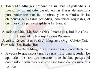 • Josep M.ª Albaigès propone en su libro «Ayudando a la
memoria» un método basado en las frases de memoria
para poder recordar los nombres y los símbolos de los
elementos de la tabla periódica, con frases originales, el
cual nos sirve para ejemplificar la técnica:
-Alcalinos: Litio (Li), Sodio (Na), Potasio (K), Rubidio (Rb)
Limonada y Naranjada Kon Rábanos.
-Alcalino-térreos: Berilio (Be), Magnesio (Mg), Calcio (Ca),
Estroncio (Sr), Bario (Ba)
La Bella Margarita se casa con un Señor Barbudo.
• A veces lo que necesitamos es una frase para recordar los
apartados de los que tenemos que hablar, porque el
contenido lo sabemos, y en ese caso también nos sirve esta
técnica.
 