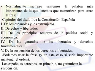 • Normalmente siempre usaremos la palabra más
importante, de lo que tenemos que memorizar, para crear
la frase.
-Capítulos del título I de la Constitución Española
I. De los españoles y los extranjeros.
II. Derechos y libertades.
III. De los principios rectores de la política social y
económica.
IV. De las garantías de las libertades y derechos
fundamentales.
V. De la suspensión de los derechos y libertades.
-Podemos usar la frase (y en este caso si sería importante
mantener el orden):
Los españoles derechos, en principio, no garantizan la
suspensión.
 