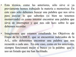 • Esta técnica, como las anteriores, sólo sirve si ya
previamente hemos trabajado la materia a memorizar. En
este caso sólo debemos buscar una palabra que nos sirva
para asociar lo que sabemos (si bien no tenemos
memorizado) es como intentar encontrar una palabra que
sirva de interruptor y que nos «de luz» sobre lo que
debemos recordar.
• Imaginemos que estamos estudiando los Objetivos de
Etapa de la LOMCE, que se encuentran indexados de la
A-L, sólo deberemos encontrar una palabra que nos
recuerde a cada uno. En este caso, como en los anteriores,
siempre funcionará mejor si busco yo la palabra que si
uso un listado que me han facilitado.
 