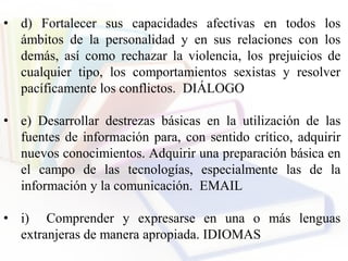 • d) Fortalecer sus capacidades afectivas en todos los
ámbitos de la personalidad y en sus relaciones con los
demás, así como rechazar la violencia, los prejuicios de
cualquier tipo, los comportamientos sexistas y resolver
pacíficamente los conflictos. DIÁLOGO
• e) Desarrollar destrezas básicas en la utilización de las
fuentes de información para, con sentido crítico, adquirir
nuevos conocimientos. Adquirir una preparación básica en
el campo de las tecnologías, especialmente las de la
información y la comunicación. EMAIL
• i) Comprender y expresarse en una o más lenguas
extranjeras de manera apropiada. IDIOMAS
 