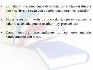 • La palabra que asociemos debe tener una relación directa
que nos sirva de nexo con aquello que queremos recordar.
• Molestarnos en invertir un poco de tiempo en escoger la
palabra adecuada, puede resultar muy provechoso.
• Como siempre recomendamos utilizar este método
paralelamente con otros.
 