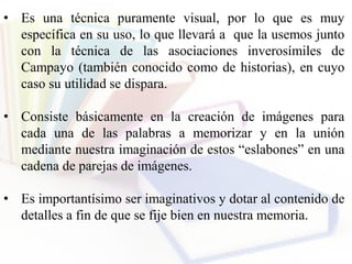 • Es una técnica puramente visual, por lo que es muy
específica en su uso, lo que llevará a que la usemos junto
con la técnica de las asociaciones inverosímiles de
Campayo (también conocido como de historias), en cuyo
caso su utilidad se dispara.
• Consiste básicamente en la creación de imágenes para
cada una de las palabras a memorizar y en la unión
mediante nuestra imaginación de estos “eslabones” en una
cadena de parejas de imágenes.
• Es importantísimo ser imaginativos y dotar al contenido de
detalles a fin de que se fije bien en nuestra memoria.
 