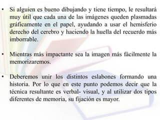 • Si alguien es bueno dibujando y tiene tiempo, le resultará
muy útil que cada una de las imágenes queden plasmadas
gráficamente en el papel, ayudando a usar el hemisferio
derecho del cerebro y haciendo la huella del recuerdo más
imborrable.
• Mientras más impactante sea la imagen más fácilmente la
memorizaremos.
• Deberemos unir los distintos eslabones formando una
historia. Por lo que en este punto podemos decir que la
técnica resultante es verbal- visual, y al utilizar dos tipos
diferentes de memoria, su fijación es mayor.
 