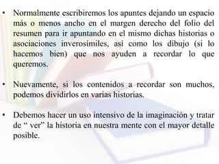 • Normalmente escribiremos los apuntes dejando un espacio
más o menos ancho en el margen derecho del folio del
resumen para ir apuntando en el mismo dichas historias o
asociaciones inverosímiles, así como los dibujo (si lo
hacemos bien) que nos ayuden a recordar lo que
queremos.
• Nuevamente, si los contenidos a recordar son muchos,
podemos dividirlos en varias historias.
• Debemos hacer un uso intensivo de la imaginación y tratar
de “ ver” la historia en nuestra mente con el mayor detalle
posible.
 
