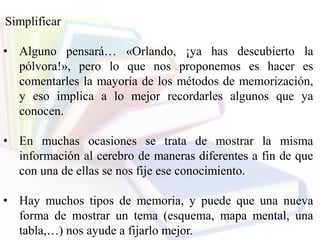Simplificar
• Alguno pensará… «Orlando, ¡ya has descubierto la
pólvora!», pero lo que nos proponemos es hacer es
comentarles la mayoría de los métodos de memorización,
y eso implica a lo mejor recordarles algunos que ya
conocen.
• En muchas ocasiones se trata de mostrar la misma
información al cerebro de maneras diferentes a fin de que
con una de ellas se nos fije ese conocimiento.
• Hay muchos tipos de memoria, y puede que una nueva
forma de mostrar un tema (esquema, mapa mental, una
tabla,…) nos ayude a fijarlo mejor.
 