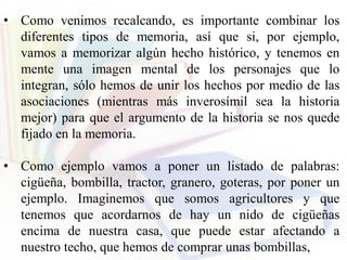 • Como venimos recalcando, es importante combinar los
diferentes tipos de memoria, así que si, por ejemplo,
vamos a memorizar algún hecho histórico, y tenemos en
mente una imagen mental de los personajes que lo
integran, sólo hemos de unir los hechos por medio de las
asociaciones (mientras más inverosímil sea la historia
mejor) para que el argumento de la historia se nos quede
fijado en la memoria.
• Como ejemplo vamos a poner un listado de palabras:
cigüeña, bombilla, tractor, granero, goteras, por poner un
ejemplo. Imaginemos que somos agricultores y que
tenemos que acordarnos de hay un nido de cigüeñas
encima de nuestra casa, que puede estar afectando a
nuestro techo, que hemos de comprar unas bombillas,
 