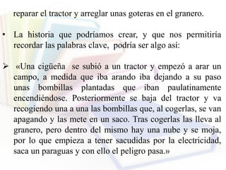 reparar el tractor y arreglar unas goteras en el granero.
• La historia que podríamos crear, y que nos permitiría
recordar las palabras clave, podría ser algo así:
 «Una cigüeña se subió a un tractor y empezó a arar un
campo, a medida que iba arando iba dejando a su paso
unas bombillas plantadas que iban paulatinamente
encendiéndose. Posteriormente se baja del tractor y va
recogiendo una a una las bombillas que, al cogerlas, se van
apagando y las mete en un saco. Tras cogerlas las lleva al
granero, pero dentro del mismo hay una nube y se moja,
por lo que empieza a tener sacudidas por la electricidad,
saca un paraguas y con ello el peligro pasa.»
 