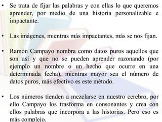 • Se trata de fijar las palabras y con ellas lo que queremos
aprender, por medio de una historia personalizable e
impactante.
• Las imágenes, mientras más impactantes, más se nos fijan.
• Ramón Campayo nombra como datos puros aquellos que
son así y que no se pueden aprender razonando (por
ejemplo un nombre o un hecho que ocurre en una
determinada fecha), mientras mayor sea el número de
datos puros, más efectivo es este método.
• Los números tienden a mezclarse en nuestro cerebro, por
ello Campayo los trasforma en consonantes y crea con
ellos palabras que incorpora a las historias. Pero eso es
más complejo.
 