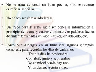 • No se trata de crear un buen poema, sino estructuras
estróficas sencillas
• No deben ser demasiado largas.
• Un truco para la rima suele ser poner la información al
principio del verso y acabar el mismo con palabras fáciles
de rimar: terminadas en -ión, -ar, -er, -ir, ado,-ido, etc.
• Josep M.ª Albaigès en su libro cita algunos ejemplos,
como este para recordar los días de cada mes.
Treinta días ha noviembre
Con abril, junio y septiembre
De veintiocho sólo hay uno
Y los demás, treinta y uno.
 