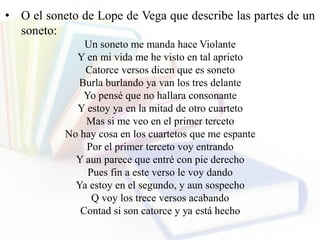 • O el soneto de Lope de Vega que describe las partes de un
soneto:
Un soneto me manda hace Violante
Y en mi vida me he visto en tal aprieto
Catorce versos dicen que es soneto
Burla burlando ya van los tres delante
Yo pensé que no hallara consonante
Y estoy ya en la mitad de otro cuarteto
Mas si me veo en el primer terceto
No hay cosa en los cuartetos que me espante
Por el primer terceto voy entrando
Y aun parece que entré con pie derecho
Pues fin a este verso le voy dando
Ya estoy en el segundo, y aun sospecho
Q voy los trece versos acabando
Contad si son catorce y ya está hecho
 