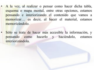 • A la vez, al realizar o pensar como hacer dicha tabla,
esquema o mapa mental, entre otras opciones, estamos
pensando e interiorizando el contenido que vamos a
memorizar… es decir, al hacer el material, estamos
memorizándolo.
• Sólo se trata de hacer más accesible la información, y
pensando como hacerlo y haciéndolo, estamos
interiorizándola.
 