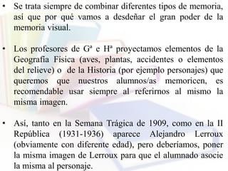 • Se trata siempre de combinar diferentes tipos de memoria,
así que por qué vamos a desdeñar el gran poder de la
memoria visual.
• Los profesores de Gª e Hª proyectamos elementos de la
Geografía Física (aves, plantas, accidentes o elementos
del relieve) o de la Historia (por ejemplo personajes) que
queremos que nuestros alumnos/as memoricen, es
recomendable usar siempre al referirnos al mismo la
misma imagen.
• Así, tanto en la Semana Trágica de 1909, como en la II
República (1931-1936) aparece Alejandro Lerroux
(obviamente con diferente edad), pero deberíamos, poner
la misma imagen de Lerroux para que el alumnado asocie
la misma al personaje.
 