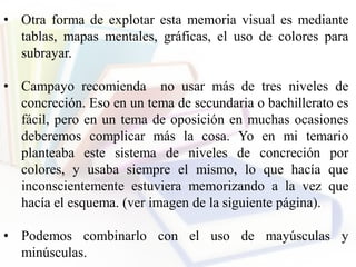 • Otra forma de explotar esta memoria visual es mediante
tablas, mapas mentales, gráficas, el uso de colores para
subrayar.
• Campayo recomienda no usar más de tres niveles de
concreción. Eso en un tema de secundaria o bachillerato es
fácil, pero en un tema de oposición en muchas ocasiones
deberemos complicar más la cosa. Yo en mi temario
planteaba este sistema de niveles de concreción por
colores, y usaba siempre el mismo, lo que hacía que
inconscientemente estuviera memorizando a la vez que
hacía el esquema. (ver imagen de la siguiente página).
• Podemos combinarlo con el uso de mayúsculas y
minúsculas.
 