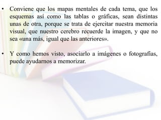 • Conviene que los mapas mentales de cada tema, que los
esquemas así como las tablas o gráficas, sean distintas
unas de otra, porque se trata de ejercitar nuestra memoria
visual, que nuestro cerebro recuerde la imagen, y que no
sea «una más, igual que las anteriores».
• Y como hemos visto, asociarlo a imágenes o fotografías,
puede ayudarnos a memorizar.
 