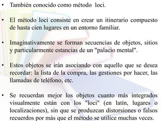 • También conocido como método loci.
• El método loci consiste en crear un itinerario compuesto
de hasta cien lugares en un entorno familiar.
• Imaginativamente se forman secuencias de objetos, sitios
y particularmente estancias de un "palacio mental".
• Estos objetos se irán asociando con aquello que se desea
recordar: la lista de la compra, las gestiones por hacer, las
llamadas de teléfono, etc.
• Se recuerdan mejor los objetos cuanto más integrados
visualmente están con los "loci" (en latín, lugares o
localizaciones), sin que se produzcan distorsiones o falsos
recuerdos por más que el método se utilice muchas veces.
 