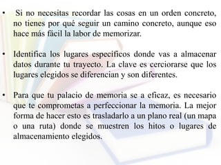 • Si no necesitas recordar las cosas en un orden concreto,
no tienes por qué seguir un camino concreto, aunque eso
hace más fácil la labor de memorizar.
• Identifica los lugares específicos donde vas a almacenar
datos durante tu trayecto. La clave es cerciorarse que los
lugares elegidos se diferencian y son diferentes.
• Para que tu palacio de memoria se a eficaz, es necesario
que te comprometas a perfeccionar la memoria. La mejor
forma de hacer esto es trasladarlo a un plano real (un mapa
o una ruta) donde se muestren los hitos o lugares de
almacenamiento elegidos.
 