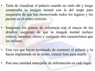 • Trata de visualizar el palacio cuando no estés ahí y luego
comprueba tu imagen mental con la del mapa para
asegurarte de que has memorizado todos los lugares y los
pusiste en el orden correcto.
• Imagínate los puntos de referencia con el mayor de los
detalles: asegúrate de que tu imagen mental incluye
colores, tamaños, olores y cualquier otra característica que
los definen.
• Una vez que hayas terminado de construir el palacio y lo
hayas implantado en tu mente, estarás listo para usarlo.
• Pon una cantidad manejable de información en cada lugar.
 
