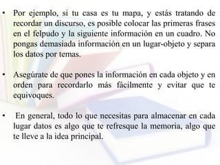• Por ejemplo, si tu casa es tu mapa, y estás tratando de
recordar un discurso, es posible colocar las primeras frases
en el felpudo y la siguiente información en un cuadro. No
pongas demasiada información en un lugar-objeto y separa
los datos por temas.
• Asegúrate de que pones la información en cada objeto y en
orden para recordarlo más fácilmente y evitar que te
equivoques.
• En general, todo lo que necesitas para almacenar en cada
lugar datos es algo que te refresque la memoria, algo que
te lleve a la idea principal.
 