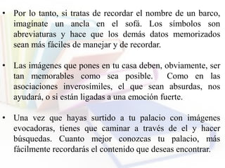 • Por lo tanto, si tratas de recordar el nombre de un barco,
imagínate un ancla en el sofá. Los símbolos son
abreviaturas y hace que los demás datos memorizados
sean más fáciles de manejar y de recordar.
• Las imágenes que pones en tu casa deben, obviamente, ser
tan memorables como sea posible. Como en las
asociaciones inverosímiles, el que sean absurdas, nos
ayudará, o si están ligadas a una emoción fuerte.
• Una vez que hayas surtido a tu palacio con imágenes
evocadoras, tienes que caminar a través de el y hacer
búsquedas. Cuanto mejor conozcas tu palacio, más
fácilmente recordarás el contenido que deseas encontrar.
 