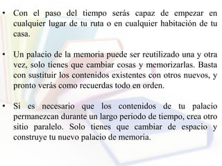 • Con el paso del tiempo serás capaz de empezar en
cualquier lugar de tu ruta o en cualquier habitación de tu
casa.
• Un palacio de la memoria puede ser reutilizado una y otra
vez, solo tienes que cambiar cosas y memorizarlas. Basta
con sustituir los contenidos existentes con otros nuevos, y
pronto verás como recuerdas todo en orden.
• Si es necesario que los contenidos de tu palacio
permanezcan durante un largo periodo de tiempo, crea otro
sitio paralelo. Solo tienes que cambiar de espacio y
construye tu nuevo palacio de memoria.
 