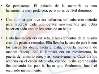 • Sé persistente. El palacio de la memoria es una
herramienta muy poderosa, pero no es de fácil dominio.
• Una alumna que tuve era bailarina, utilizaba este método
para recordar cada uno de los movimientos que debía
hacer en cada uno de los actos de un ballet.
• Cada habitación era un acto, y los elementos de la misma
eran los pasos a recordar. Ella llenaba la casa de post it con
los pasos (es decir, hacía el palacio de la memoria de
manera física). Así la lámpara era un movimiento, la
puerta del armario otro, y así sucesivamente. Cada día los
recorría en el orden adecuado, cuando lo iba aprendiendo
iba quitando los post it, hasta que, finalmente, hacía el
recorrido mentalmente.
 
