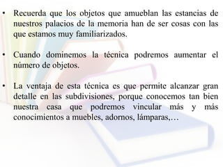 • Recuerda que los objetos que amueblan las estancias de
nuestros palacios de la memoria han de ser cosas con las
que estamos muy familiarizados.
• Cuando dominemos la técnica podremos aumentar el
número de objetos.
• La ventaja de esta técnica es que permite alcanzar gran
detalle en las subdivisiones, porque conocemos tan bien
nuestra casa que podremos vincular más y más
conocimientos a muebles, adornos, lámparas,…
 