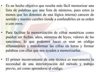 • Es un hecho objetivo que resulta más fácil memorizar una
lista de palabras que una lista de números, pues estos (a
menos que les dotemos de una lógica interna) carecen de
sentido y nuestro cerebro tiende a confundirlos en su orden
o con otros.
• Para facilitar la memorización de cifras numéricas como
pueden ser fechas, años, números de leyes, valores de las
sanciones, lo que podemos hacer es usar un código
alfanumérico y transformar las cifras en letras y formar
palabras con ellas que nos ayuden a memorizarlas.
• El primer inconveniente de esta técnica es nuevamente la
necesidad de una interiorización del método y trabajo
previo, así como aprenderse el código.
 