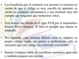 • Los beneficios por el contrario son enormes si tenemos en
cuenta de que el código es muy sencillo de aprender, es
válido en cualquier circunstancia y nos resultará muy útil
siempre que tengamos que memorizar cifras.
• Esta técnica fue ideada en el siglo XVII por el matemático
francés Pierre Herigon. Si bien el ejemplo que damos es
adaptado.
• Por supuesto, cada persona debería crear (o adaptar) su
propio código según sus gustos y preferencias, sólo es
necesario que este código sea coherente e invariable.
• Ramón Campayo habla de «casilleros mentales» para esto
y también propone este método.
 