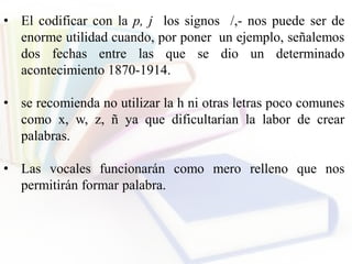 • El codificar con la p, j los signos /,- nos puede ser de
enorme utilidad cuando, por poner un ejemplo, señalemos
dos fechas entre las que se dio un determinado
acontecimiento 1870-1914.
• se recomienda no utilizar la h ni otras letras poco comunes
como x, w, z, ñ ya que dificultarían la labor de crear
palabras.
• Las vocales funcionarán como mero relleno que nos
permitirán formar palabra.
 