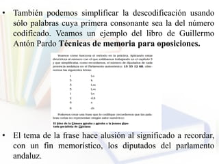 • También podemos simplificar la descodificación usando
sólo palabras cuya primera consonante sea la del número
codificado. Veamos un ejemplo del libro de Guillermo
Antón Pardo Técnicas de memoria para oposiciones.
• El tema de la frase hace alusión al significado a recordar,
con un fin memorístico, los diputados del parlamento
andaluz.
 