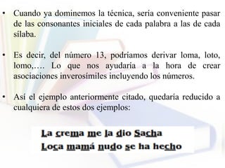 • Cuando ya dominemos la técnica, sería conveniente pasar
de las consonantes iniciales de cada palabra a las de cada
sílaba.
• Es decir, del número 13, podríamos derivar loma, loto,
lomo,…. Lo que nos ayudaría a la hora de crear
asociaciones inverosímiles incluyendo los números.
• Así el ejemplo anteriormente citado, quedaría reducido a
cualquiera de estos dos ejemplos:
 
