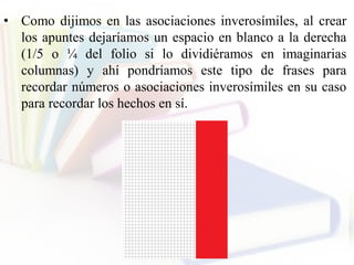 • Como dijimos en las asociaciones inverosímiles, al crear
los apuntes dejaríamos un espacio en blanco a la derecha
(1/5 o ¼ del folio si lo dividiéramos en imaginarias
columnas) y ahí pondríamos este tipo de frases para
recordar números o asociaciones inverosímiles en su caso
para recordar los hechos en sí.
 