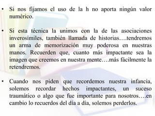 • Si nos fijamos el uso de la h no aporta ningún valor
numérico.
• Si esta técnica la unimos con la de las asociaciones
inverosímiles, también llamada de historias….tendremos
un arma de memorización muy poderosa en nuestras
manos. Recuerden que, cuanto más impactante sea la
imagen que creemos en nuestra mente….más fácilmente la
retendremos.
• Cuando nos piden que recordemos nuestra infancia,
solemos recordar hechos impactantes, un suceso
traumático o algo que fue importante para nosotros….en
cambio lo recuerdos del día a día, solemos perderlos.
 