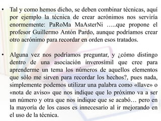 • Tal y como hemos dicho, se deben combinar técnicas, aquí
por ejemplo la técnica de crear acrónimos nos serviría
enormemente: PaRoMa MaAsterNi …..que propone el
profesor Guillermo Antón Pardo, aunque podríamos crear
otro acrónimo para recordar en orden esos tratados.
• Alguna vez nos podríamos preguntar, y ¿cómo distingo
dentro de una asociación inverosímil que cree para
aprenderme un tema los números de aquellos elementos
que sólo me sirven para recordar los hechos?, pues nada,
simplemente podemos utilizar una palabra como «llave» o
«nota de aviso» que nos indique que lo próximo va a ser
un número y otra que nos indique que se acabó… pero en
la mayoría de los casos es innecesario al ir mejorando en
el uso de la técnica.
 