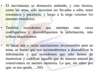 • El movimiento se demuestra andando, y esta técnica,
como las otras, sólo necesitan ser llevadas a cabo, tener
constancia y paciencia, y luego a la larga veremos los
enormes beneficios.
• También recordemos que mientras más veces
codifiquemos y descodifiquemos la información, más
soltura adquiriremos.
• Al hacer una o varias asociaciones inverosímiles para un
tema, es bueno que nos acostumbremos a descodificar la
información y que recordemos que sólo hemos de
memorizar y codificar aquello que de manera natural no
conservamos en nuestra memoria. Lo que, sin saber por
qué, se nos queda…..NO.
 
