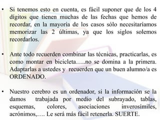 • Si tenemos esto en cuenta, es fácil suponer que de los 4
dígitos que tienen muchas de las fechas que hemos de
recordar, en la mayoría de los casos sólo necesitaríamos
memorizar las 2 últimas, ya que los siglos solemos
recordarlos.
• Ante todo recuerden combinar las técnicas, practicarlas, es
como montar en bicicleta…..no se domina a la primera.
Adaptarlas a ustedes y recuerden que un buen alumno/a es
ORDENADO.
• Nuestro cerebro es un ordenador, si la información se la
damos trabajada por medio del subrayado, tablas,
esquemas, colores, asociaciones inverosímiles,
acrónimos,…. Le será más fácil retenerla. SUERTE.
 