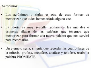 Acrónimos
• Los acrónimos o siglas es otra de esas formas de
memorizar que todos hemos usado alguna vez.
• La teoría es muy sencilla: utilizamos las iniciales o
primeras sílabas de las palabras que tenemos que
memorizar para formar una nueva palabra que nos servirá
para recordarlas.
• Un ejemplo sería, si tenía que recordar las cuatro fases de
la mitosis: profase, metafase, anafase y telofase, usaba la
palabra PROMEATE.
 