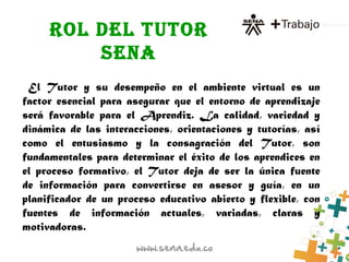 ROL DEL TUTOR
SENA
El Tutor y su desempeño en el ambiente virtual es un
factor esencial para asegurar que el entorno de aprendizaje
será favorable para el Aprendiz. La calidad, variedad y
dinámica de las interacciones, orientaciones y tutorías, así
como el entusiasmo y la consagración del Tutor, son
fundamentales para determinar el éxito de los aprendices en
el proceso formativo, el Tutor deja de ser la única fuente
de información para convertirse en asesor y guía, en un
planificador de un proceso educativo abierto y flexible, con
fuentes de información actuales, variadas, claras y
motivadoras.
 